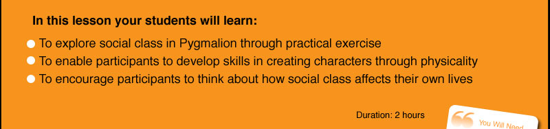 In this lesson your students will learn:    To explore social class in Pygmalion through practical exercise   To enable participants to develop skills in creating characters through physicality   To encourage participants to think about how social class affects their own lives