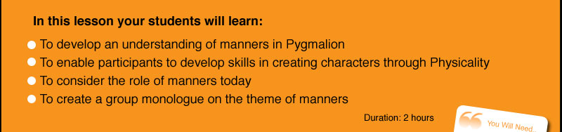 In this lesson your students will learn:    To develop an understanding of manners in Pygmalion   To enable participants to develop skills in creating characters through Physicality   To consider the role of manners today   To create a group monologue on the theme of manners